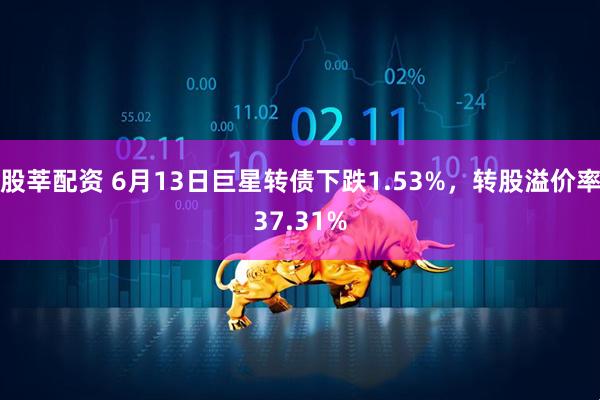 股莘配资 6月13日巨星转债下跌1.53%，转股溢价率37.31%