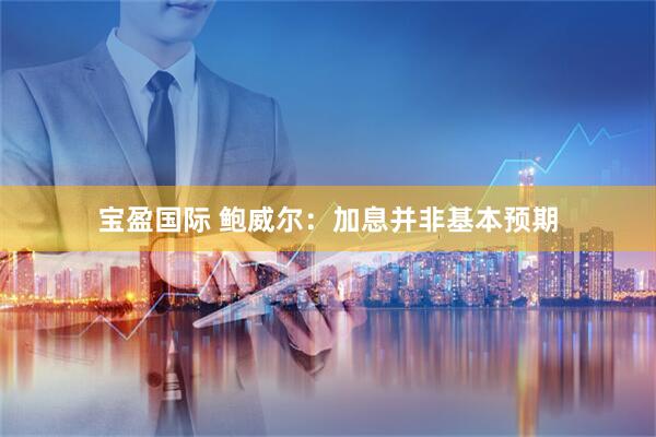 宝盈国际 鲍威尔：加息并非基本预期