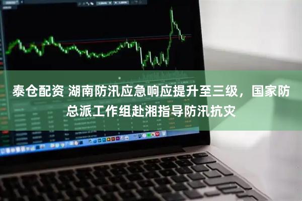 泰仓配资 湖南防汛应急响应提升至三级，国家防总派工作组赴湘指导防汛抗灾
