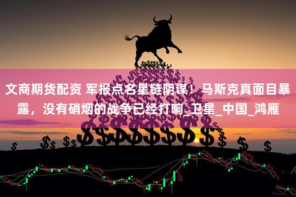 文商期货配资 军报点名星链阴谋！马斯克真面目暴露，没有硝烟的战争已经打响_卫星_中国_鸿雁