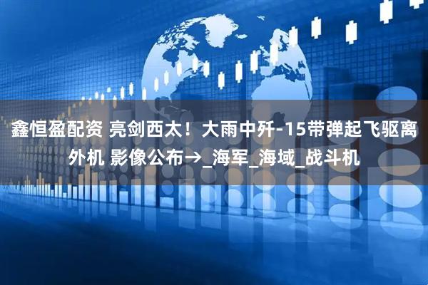 鑫恒盈配资 亮剑西太！大雨中歼-15带弹起飞驱离外机 影像公布→_海军_海域_战斗机