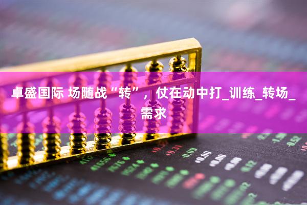 卓盛国际 场随战“转”，仗在动中打_训练_转场_需求
