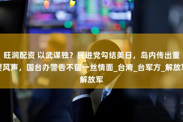 旺润配资 以武谋独？民进党勾结美日，岛内传出重要风声，国台办警告不留一丝情面_台湾_台军方_解放军