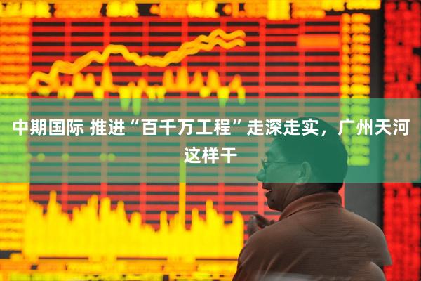 中期国际 推进“百千万工程”走深走实，广州天河这样干