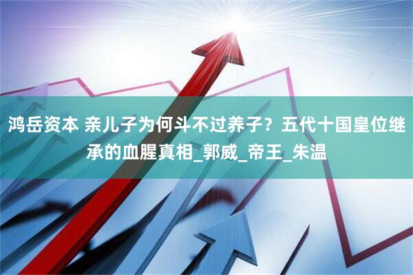 鸿岳资本 亲儿子为何斗不过养子？五代十国皇位继承的血腥真相_郭威_帝王_朱温