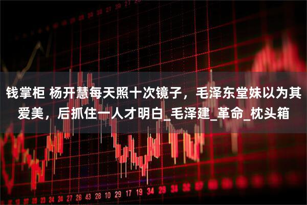 钱掌柜 杨开慧每天照十次镜子，毛泽东堂妹以为其爱美，后抓住一人才明白_毛泽建_革命_枕头箱